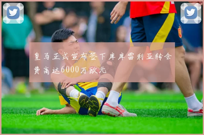 皇马正式宣布签下库库雷利亚转会费高达6000万欧元