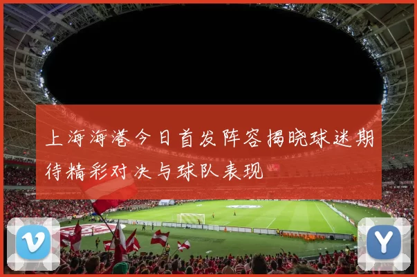 上海海港今日首发阵容揭晓球迷期待精彩对决与球队表现