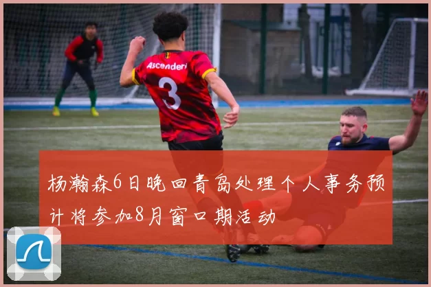 杨瀚森6日晚回青岛处理个人事务预计将参加8月窗口期活动