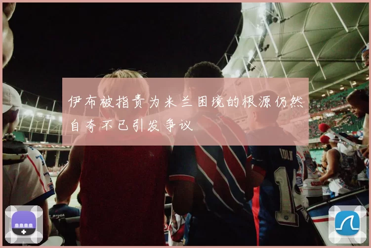 伊布被指责为米兰困境的根源仍然自夸不已引发争议